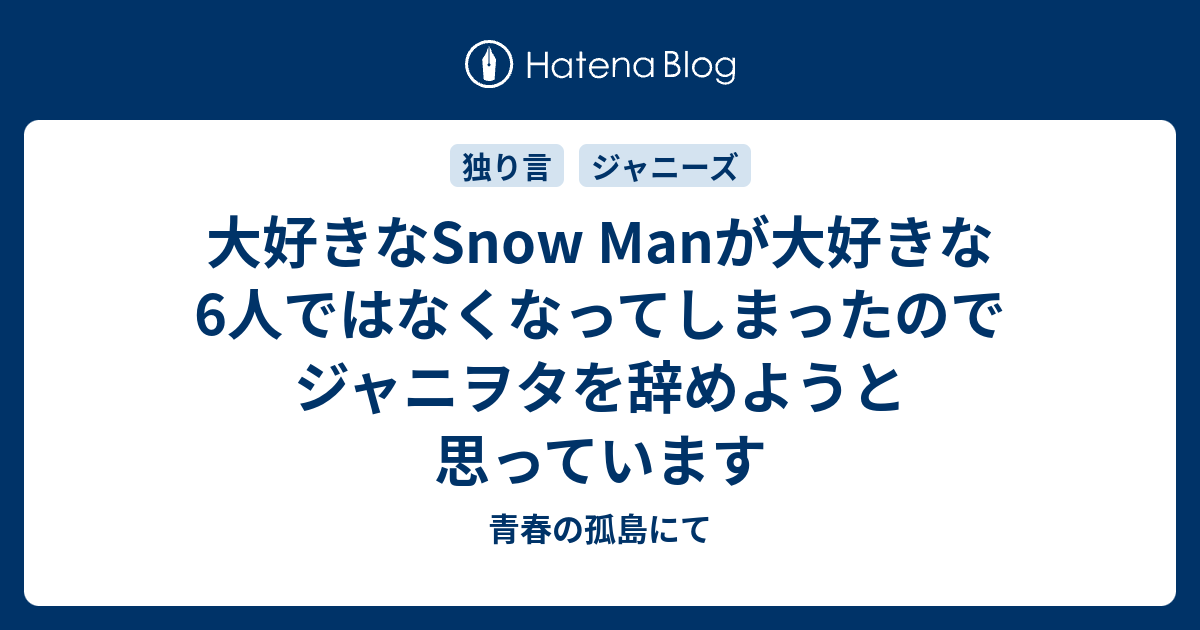 大好きなsnow Manが大好きな6人ではなくなってしまったのでジャニヲタを辞めようと思っています 青春の孤島にて