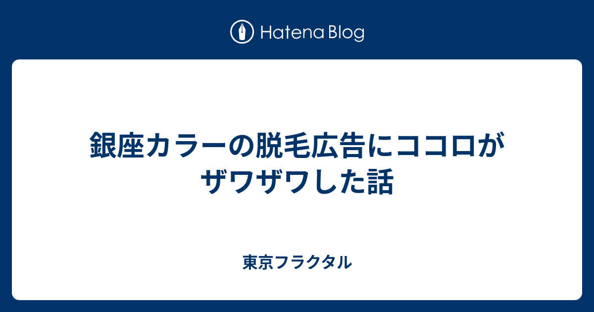 銀座カラーの脱毛広告にココロがザワザワした話 東京フラクタル