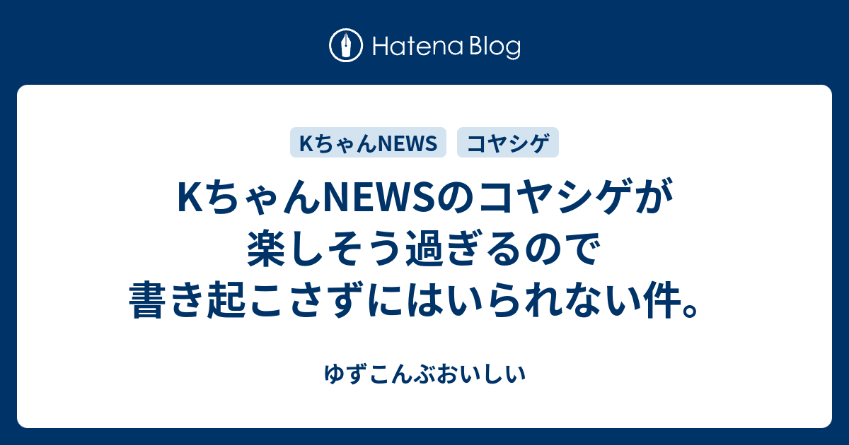 Kちゃんnewsのコヤシゲが楽しそう過ぎるので書き起こさずにはいられない件 ゆずこんぶおいしい