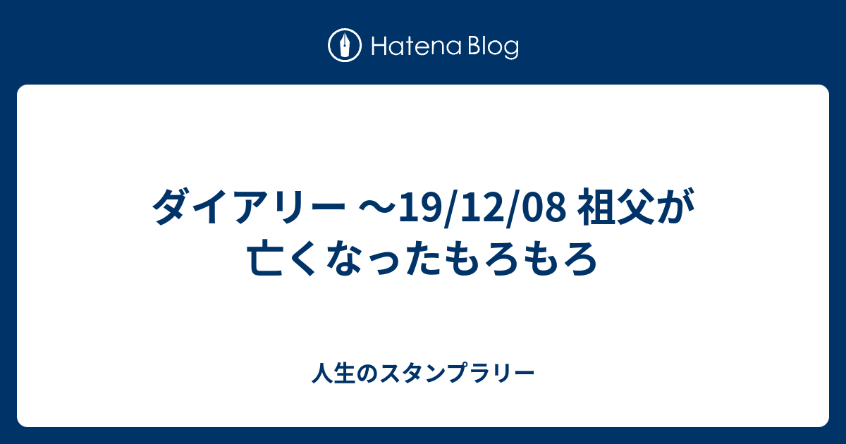 ダイアリー 19 12 08 祖父が亡くなったもろもろ 人生のスタンプラリー