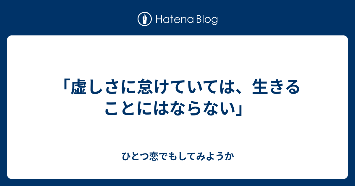 「虚しさに怠けていては、生きることにはならない」 - ひとつ恋でもしてみようか