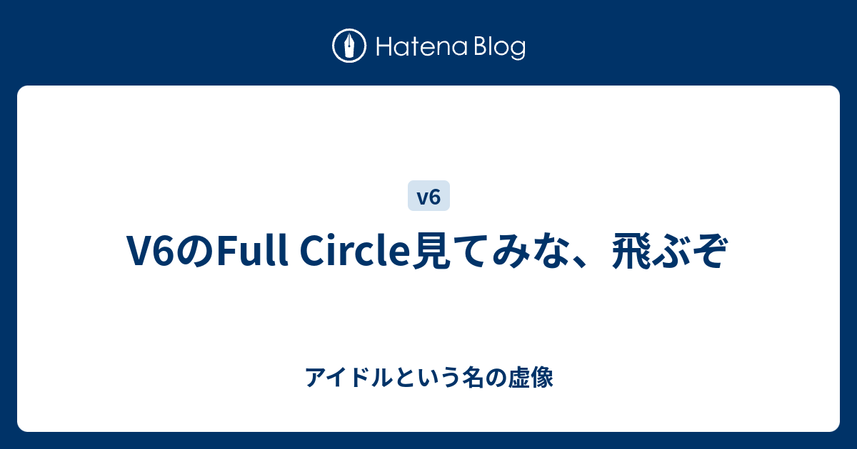 V6のfull Circle見てみな 飛ぶぞ アイドルという名の虚像