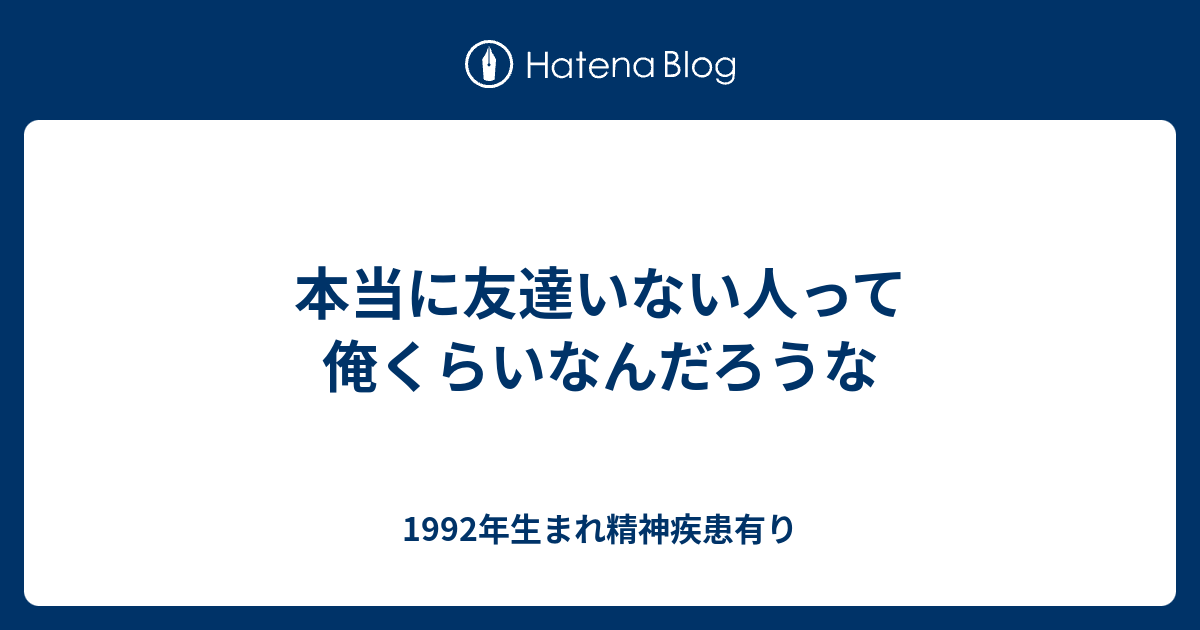 本当に友達いない人って俺くらいなんだろうな 1992年生まれ メンヘラ人間のブログ