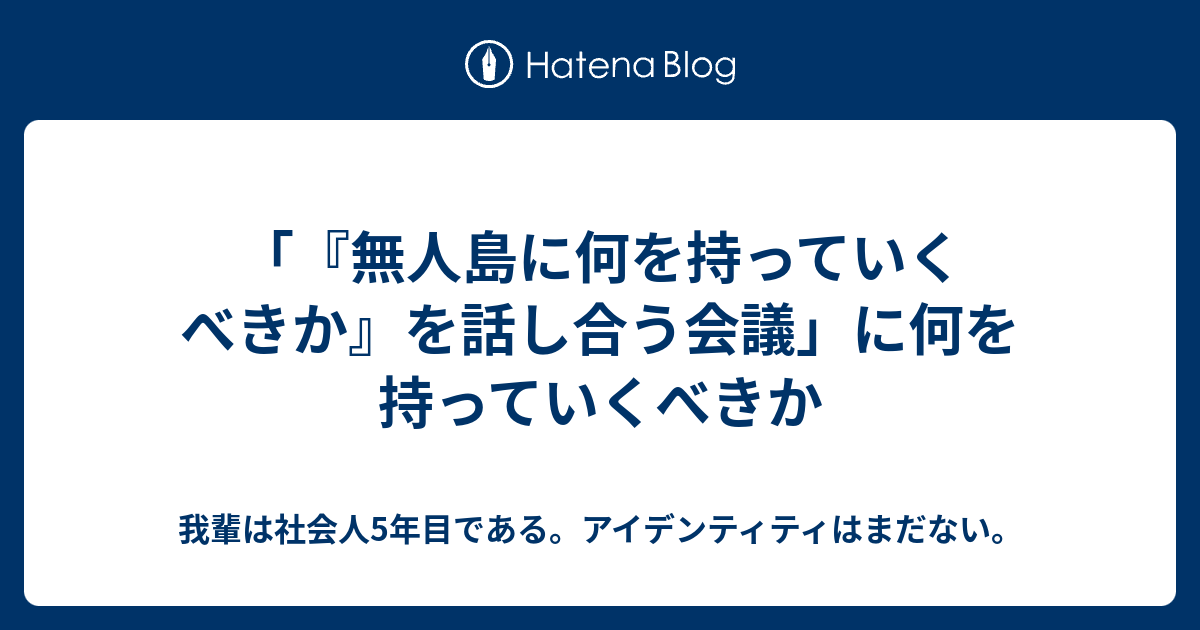 無人島に何を持っていくべきか を話し合う会議 に何を持っていくべきか 我輩は社会人2年目である アイデンティティはまだない