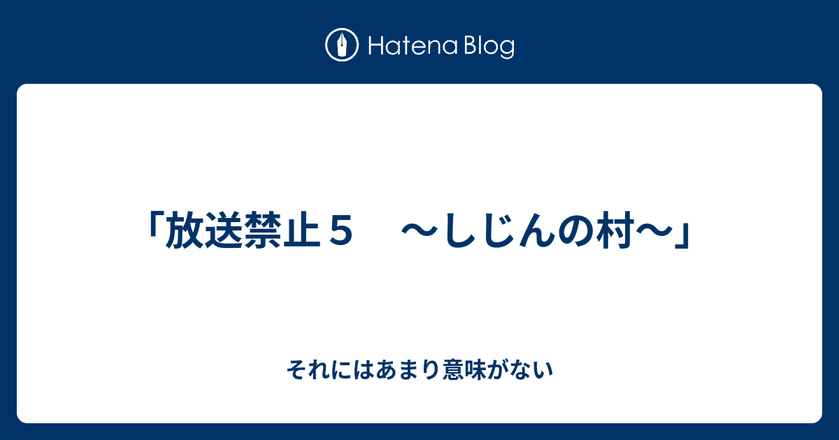 放送禁止５ しじんの村 それにはあまり意味がない