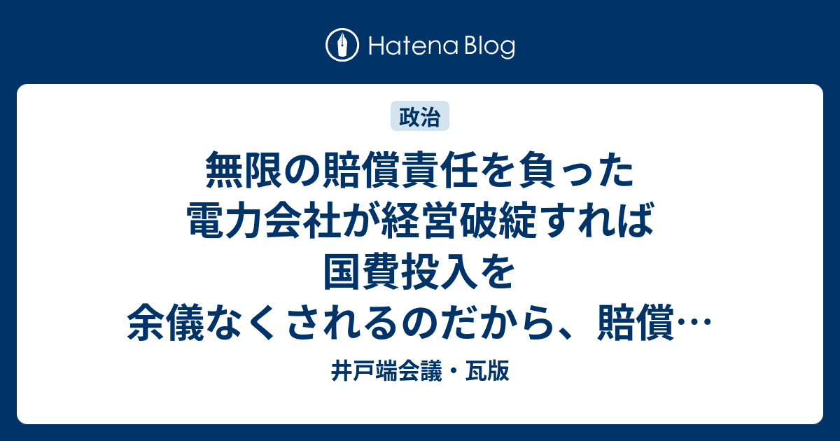 無限の賠償責任を負った電力会社が経営破綻すれば国費投入を余儀なくされるのだから、賠償の制度設計は必須 井戸端会議・瓦版