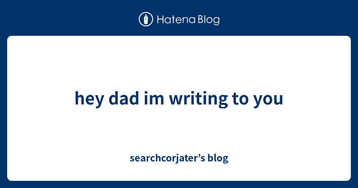 hey-dad-im-writing-to-you-searchcorjater-s-blog