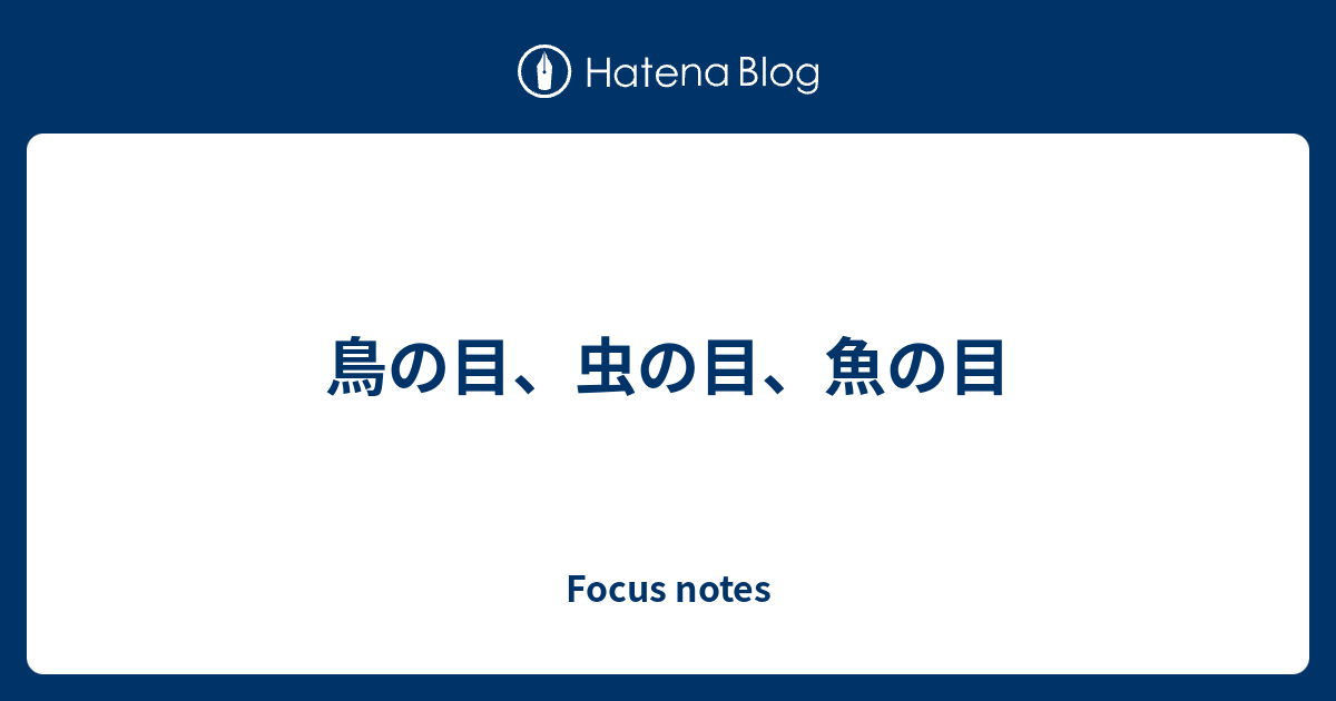 鳥の目 虫の目 魚の目 Focus Notes