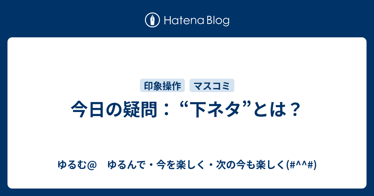 今日の疑問 下ネタ とは ゆるむ ゆるんで 今を楽しく 次の今も楽しく