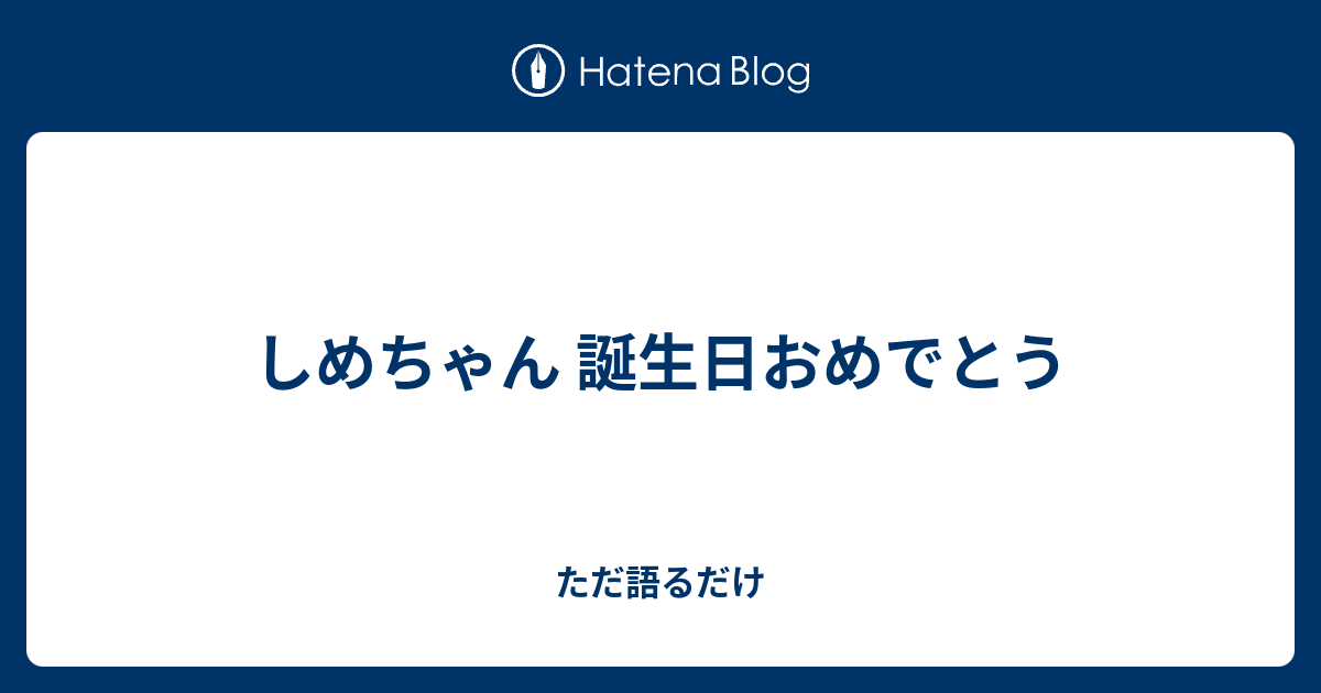 しめちゃん 誕生日おめでとう ただ語るだけ