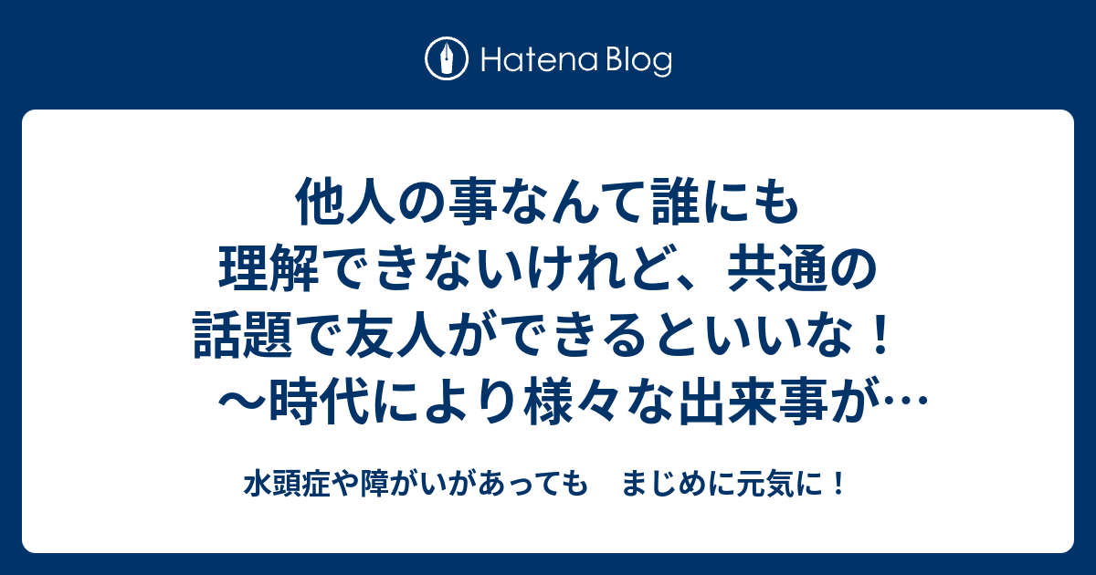 他人の事なんて誰にも理解できないけれど、共通の話題で友人ができるといいな！ ～時代により様々な出来事があるけれど
