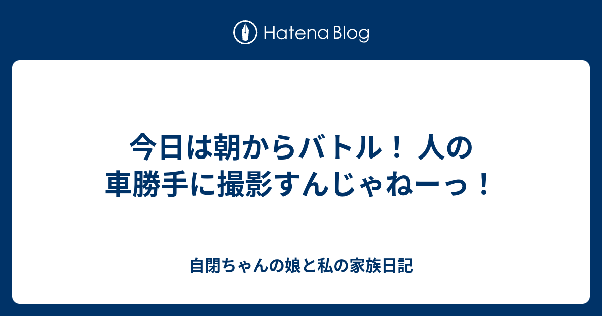 今日は朝からバトル 人の車勝手に撮影すんじゃねーっ 自閉ちゃんの娘と私の家族日記