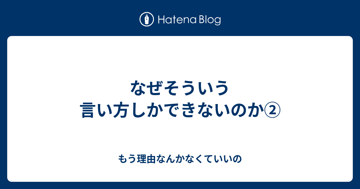 なぜそういう言い方しかできないのか② - もう理由なんかなくていいの