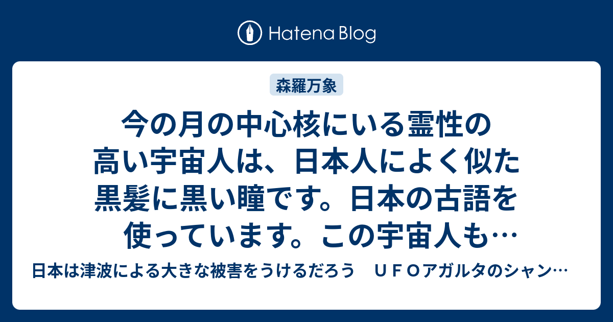 今の月の中心核にいる霊性の高い宇宙人は 日本人によく似た黒髪に黒い瞳です 日本の古語を使っています この宇宙人もあとから月に寄生した存在です 6 日本は津波による大きな被害をうけるだろう ｕｆｏアガルタのシャンバラ