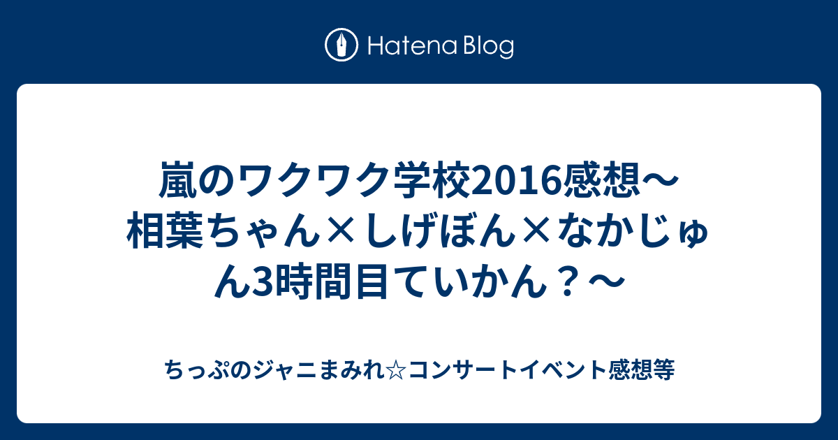 嵐のワクワク学校16感想 相葉ちゃん しげぼん なかじゅん3時間目ていかん ちっぷのジャニまみれ コンサートイベント感想等