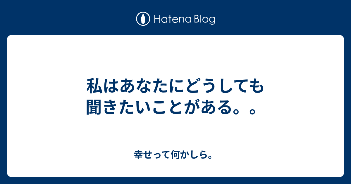 私はあなたにどうしても聞きたいことがある。。 - 幸せって何かしら。