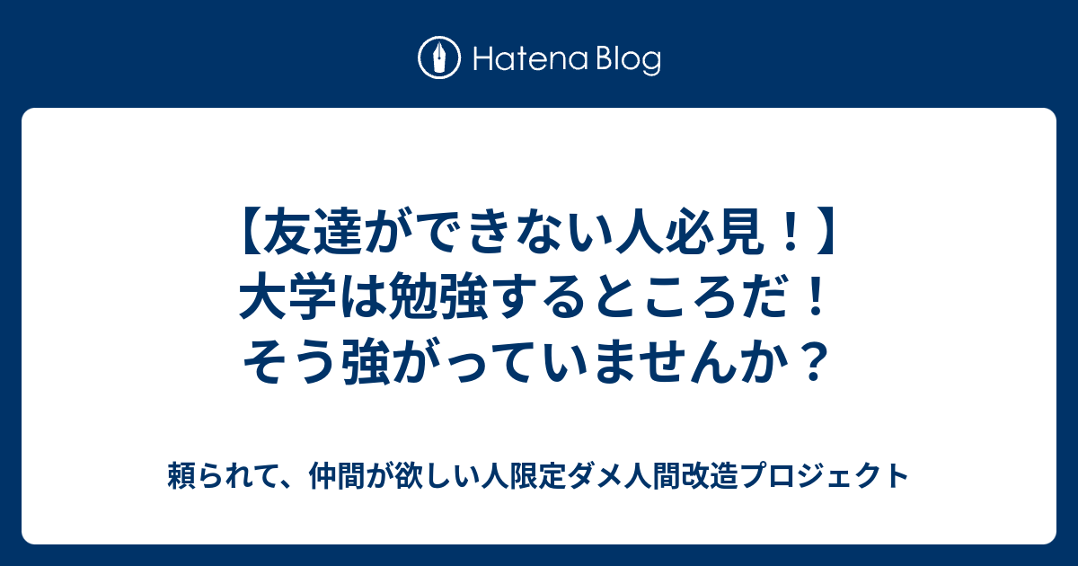 友達ができない人必見 大学は勉強するところだ そう強がっていませんか 頼られて 仲間が欲しい人限定ダメ人間改造プロジェクト