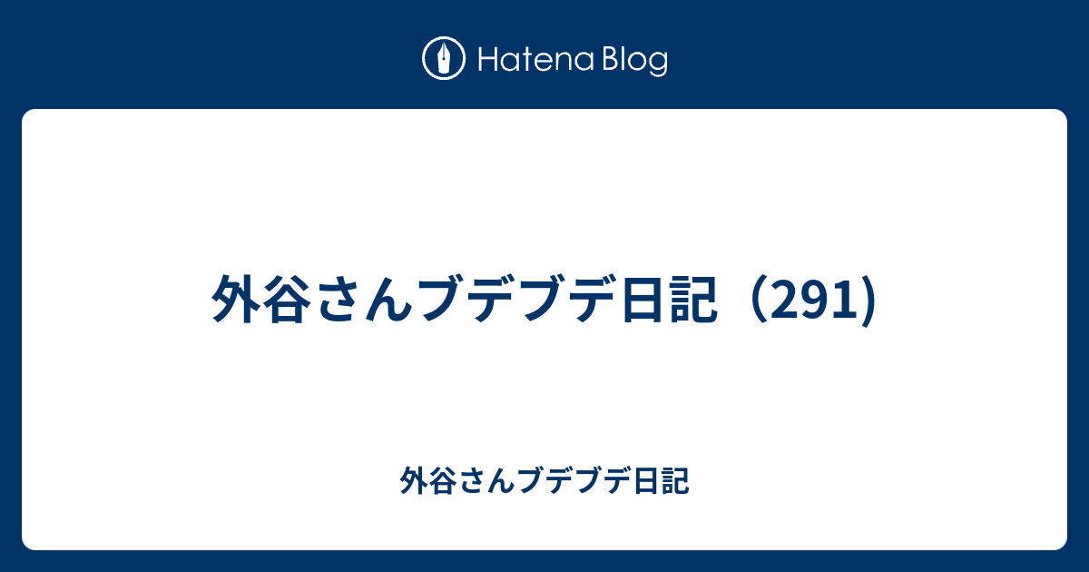 外谷さんブデブデ日記（291) - 外谷さんブデブデ日記