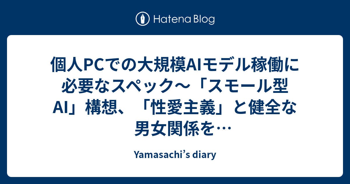 個人PCでの大規模AIモデル稼働に必要なスペック～「スモール型AI」構想、「性愛主義」と健全な男女関係をプロデュース倫理特化型AIの可能性、「メロディ大辞典」構想 - Yamasachi’s diary