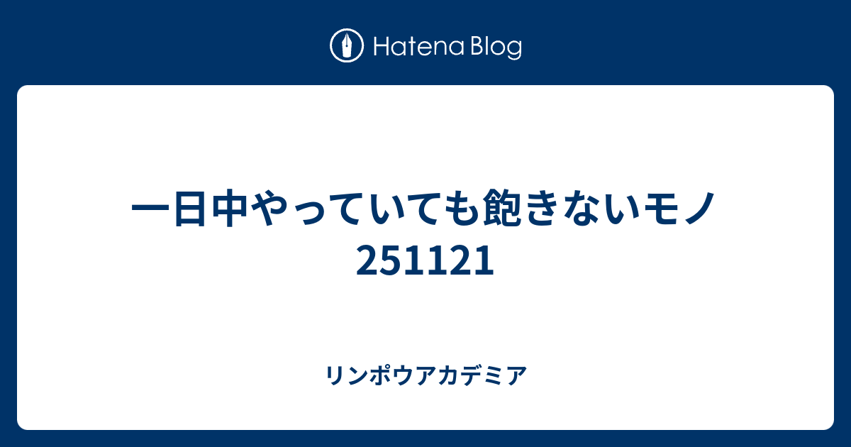 一日中やっていても飽きないモノ251121 - リンポウアカデミア
