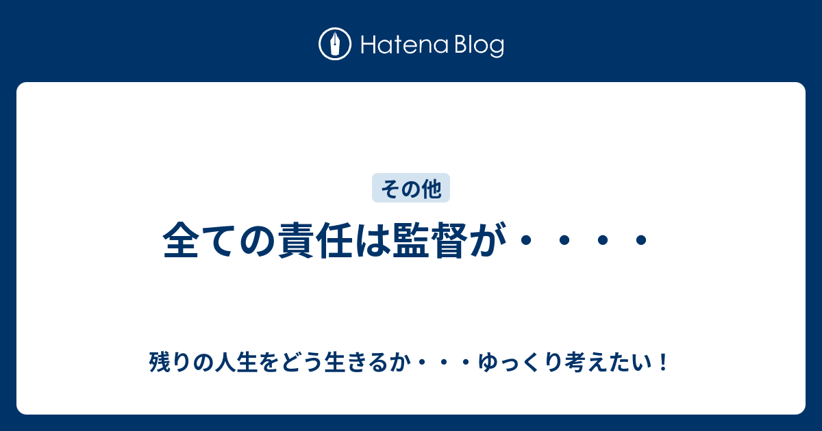 全ての責任は監督が・・・・ - 残りの人生をどう生きるか・・・ゆっくり考えたい！