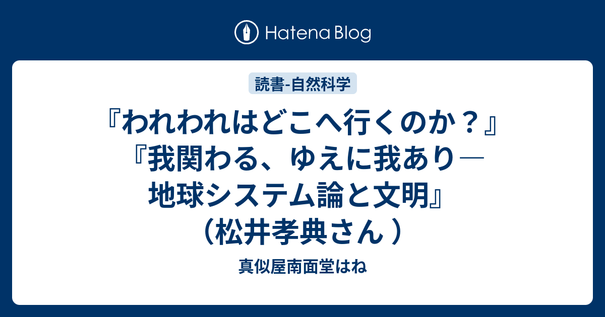 『われわれはどこへ行くのか？』 『我関わる、ゆえに我あり―地球システム論と文明』（松井孝典さん ） - 真似屋南面堂はね