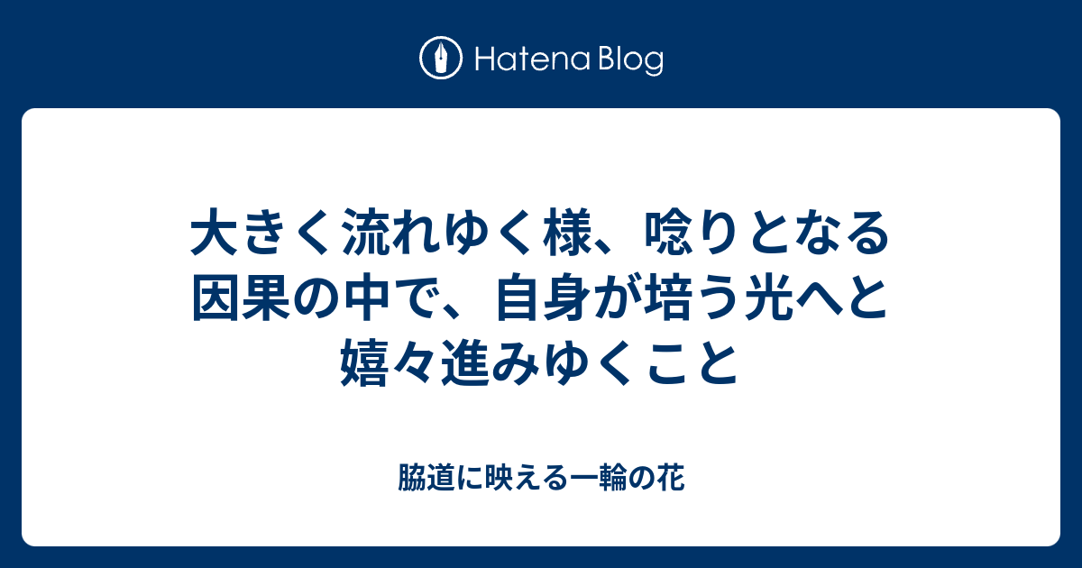 大きく流れゆく様、唸りとなる因果の中で、自身が培う光へと嬉々進みゆくこと - 脇道に映える一輪の花