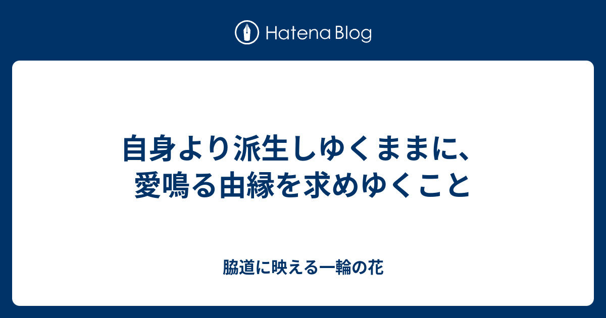 自身より派生しゆくままに、愛鳴る由縁を求めゆくこと - 脇道に映える一輪の花