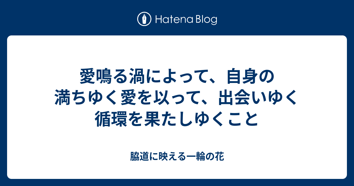 愛鳴る渦によって、自身の満ちゆく愛を以って、出会いゆく循環を果たしゆくこと - 脇道に映える一輪の花