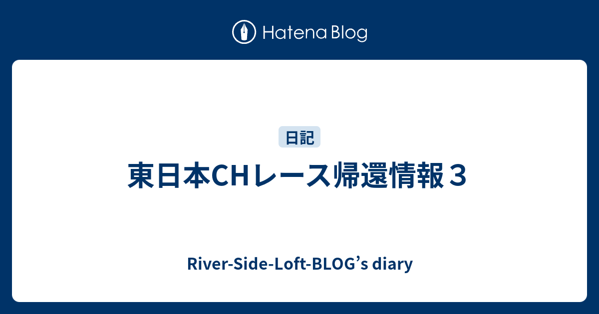 東日本CHレース帰還情報3 - River-Side-Loft-BLOG’s diary