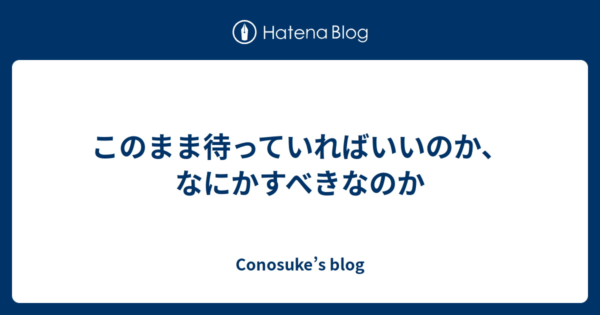 このまま待っていればいいのか、なにかすべきなのか - Conosuke’s blog