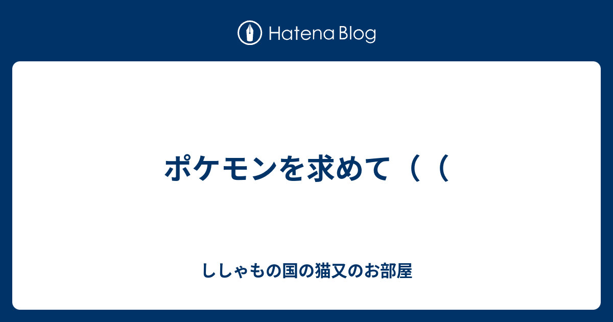 ポケモンを求めて ししゃもの国の猫又のお部屋