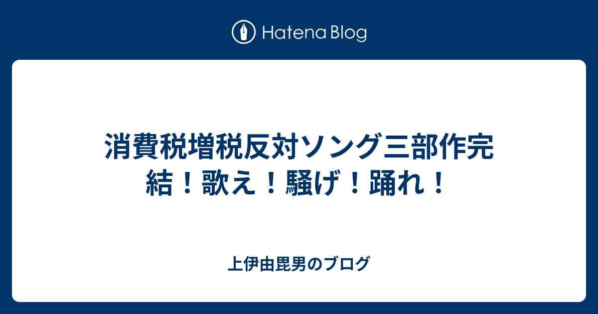 消費税増税反対ソング三部作完結 歌え 騒げ 踊れ 上伊由毘男のブログ