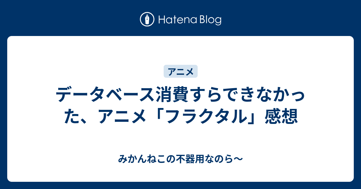 データベース消費すらできなかった アニメ フラクタル 感想 みかんねこの不器用なのら