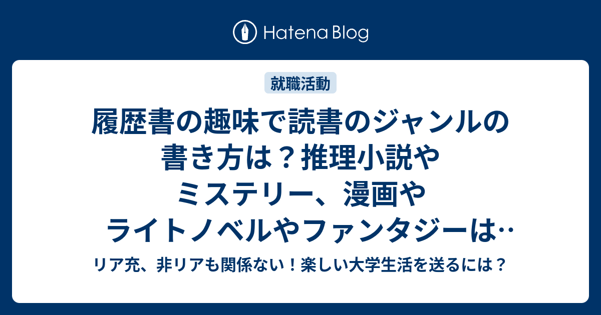 履歴書の趣味で読書のジャンルの書き方は 推理小説やミステリー 漫画やライトノベルやファンタジーは良いのか リア充 非リアも関係ない 楽しい大学生活を送るには