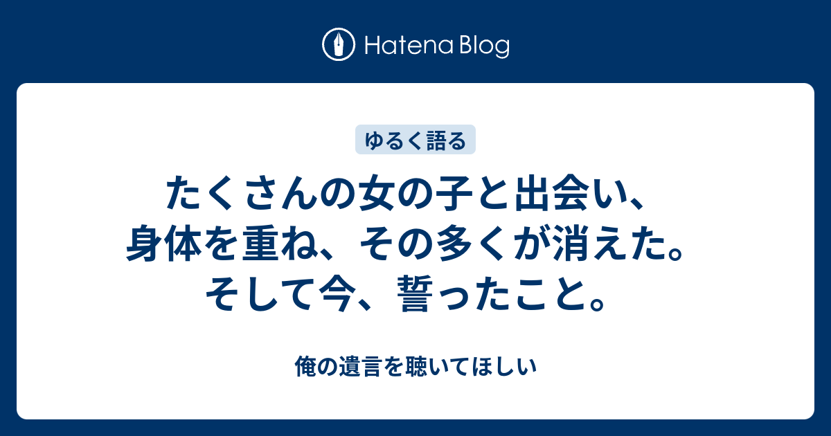 たくさんの女の子と出会い 身体を重ね その多くが消えた そして今 誓ったこと 俺の遺言を聴いてほしい