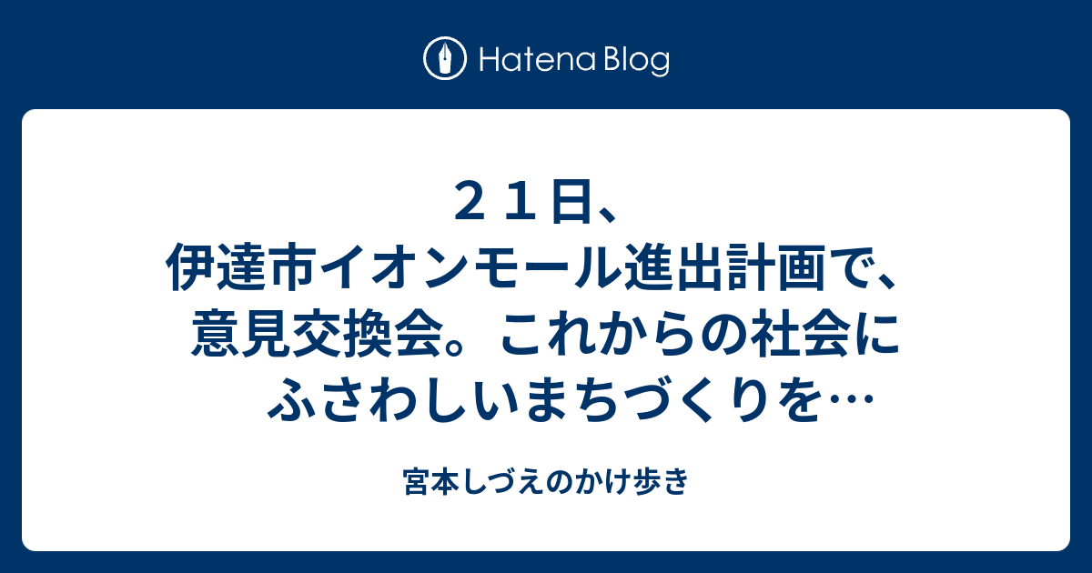 ２１日 伊達市イオンモール進出計画で 意見交換会 これからの社会にふさわしいまちづくりを市民参加で議論を 宮本しづえのかけ歩き