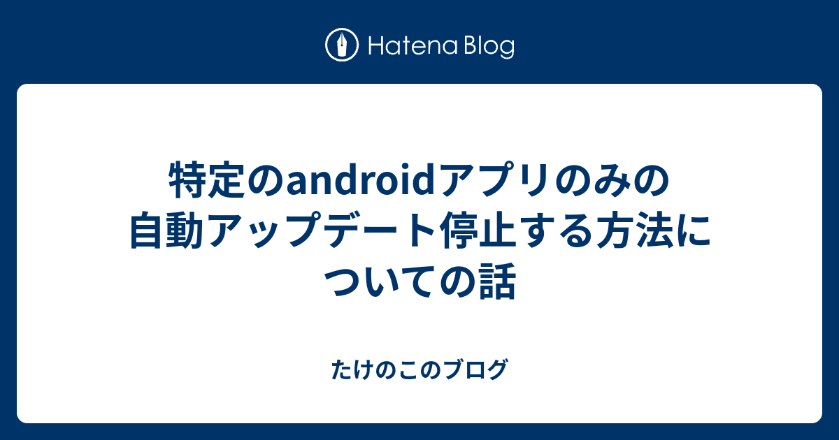 特定のandroidアプリのみの自動アップデート停止する方法についての話 たけのこのブログ