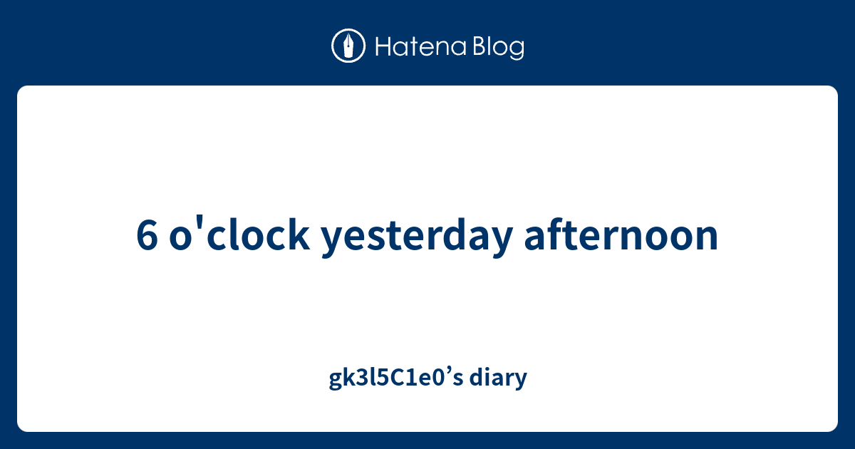 6 o'clock yesterday afternoon gk3l5C1e0’s diary