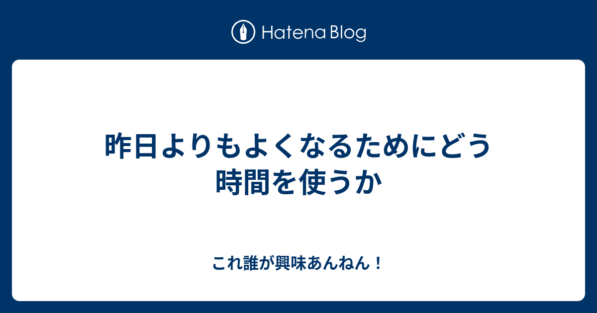 昨日よりもよくなるためにどう時間を使うか これ誰が興味あんねん