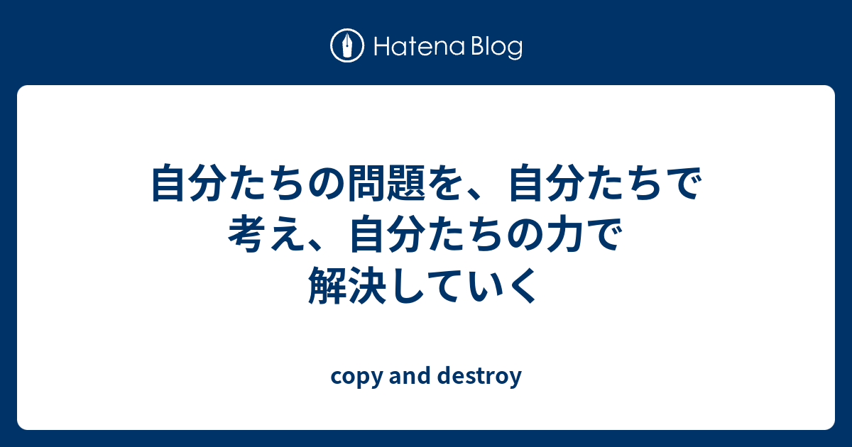 自分たちの問題を、自分たちで考え、自分たちの力で解決していく Copy And Destroy