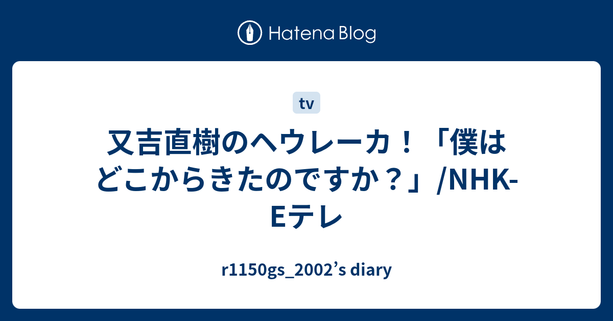 r1150gs_2002’s diary  又吉直樹のヘウレーカ！「僕はどこからきたのですか？」/NHK-Eテレ