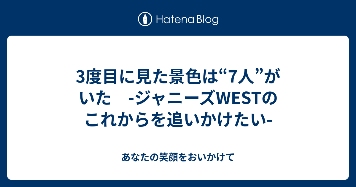 3度目に見た景色は 7人 がいた ジャニーズwestのこれからを追いかけたい あなたの笑顔をおいかけて