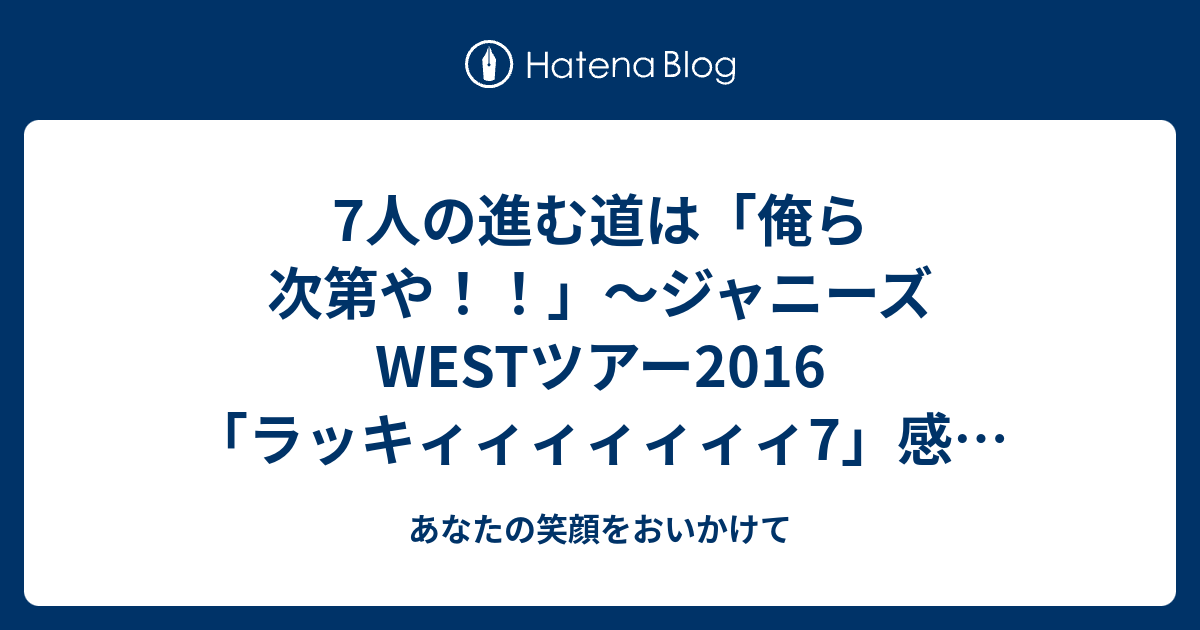 7人の進む道は 俺ら次第や ジャニーズwestツアー16 ラッキィィィィィィィ7 感想 あなたの笑顔をおいかけて