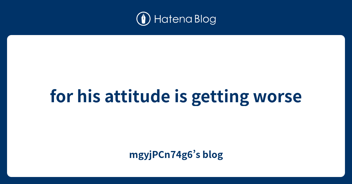 for-his-attitude-is-getting-worse-mgyjpcn74g6-s-blog