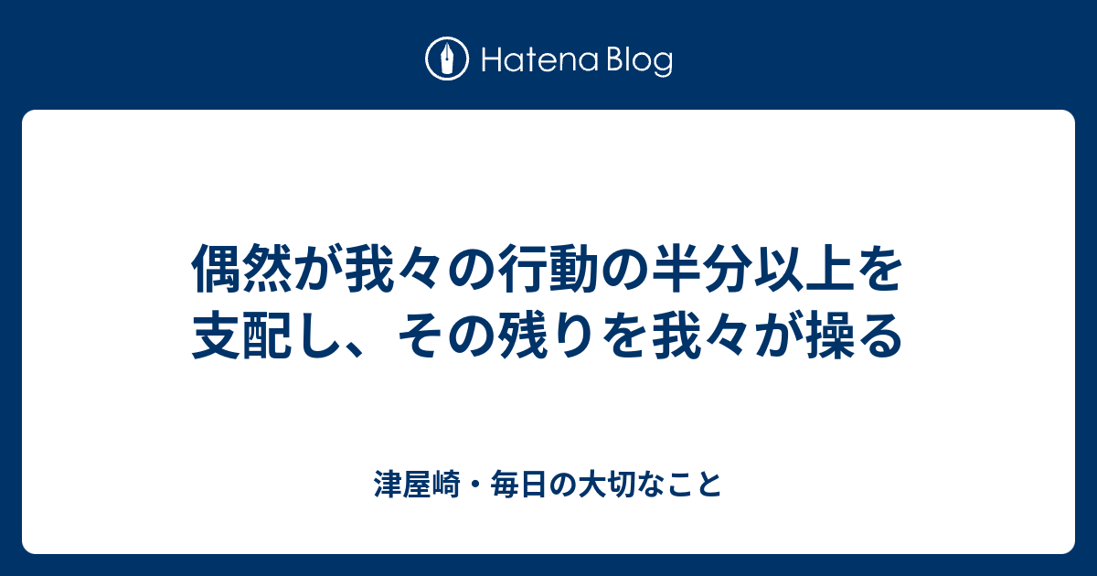 偶然が我々の行動の半分以上を支配し その残りを我々が操る 津屋崎 毎日の大切なこと