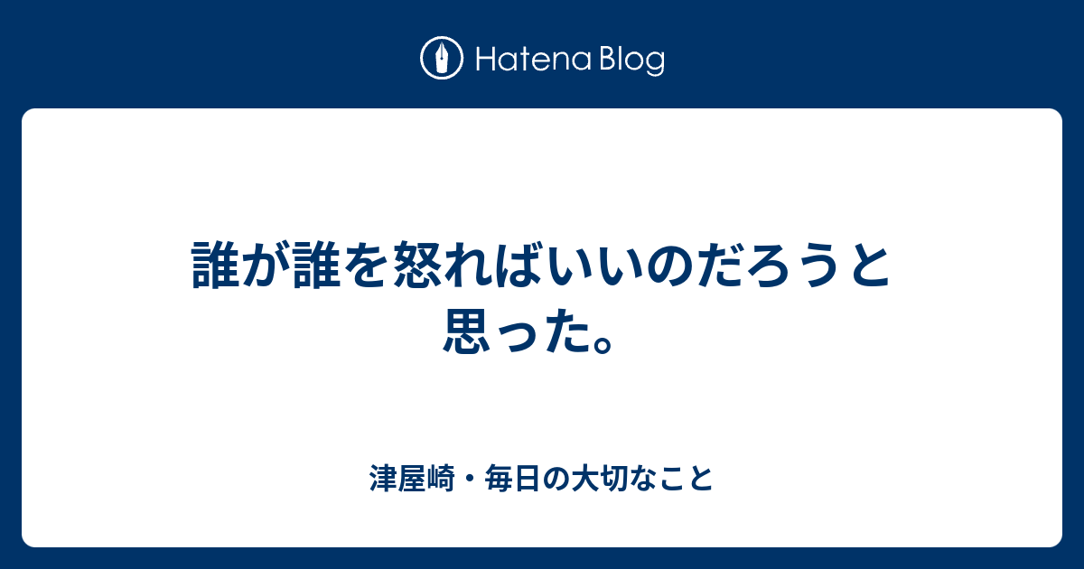 誰が誰を怒ればいいのだろうと思った 津屋崎 毎日の大切なこと