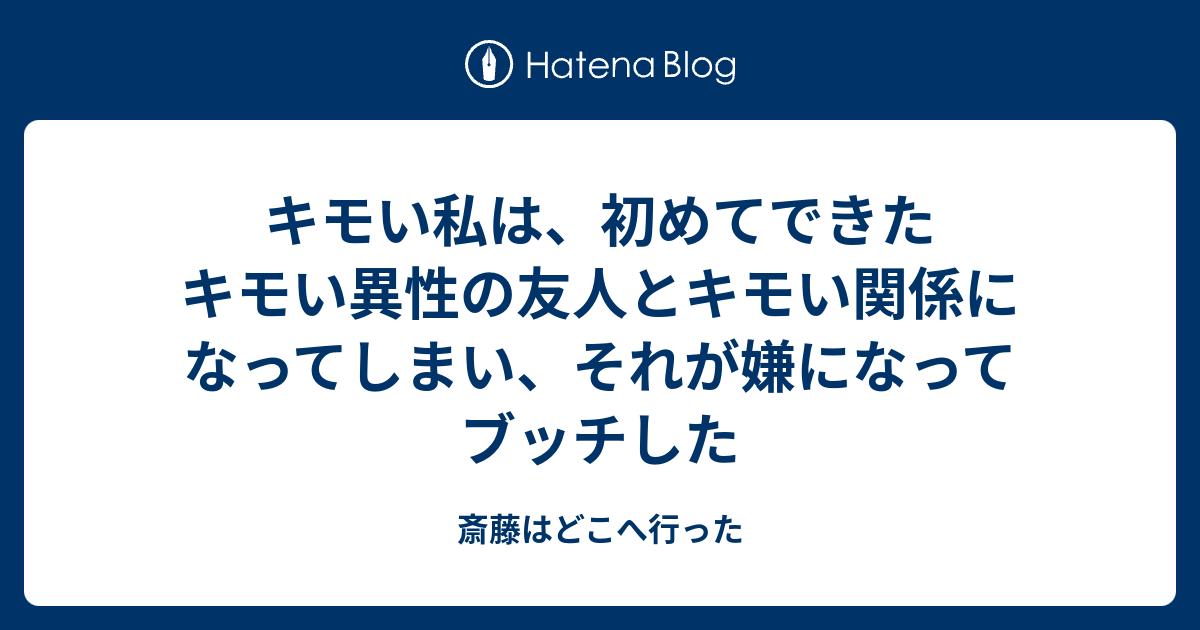 キモい私は 初めてできたキモい異性の友人とキモい関係になってしまい それが嫌になってブッチした 斎藤はどこへ行った