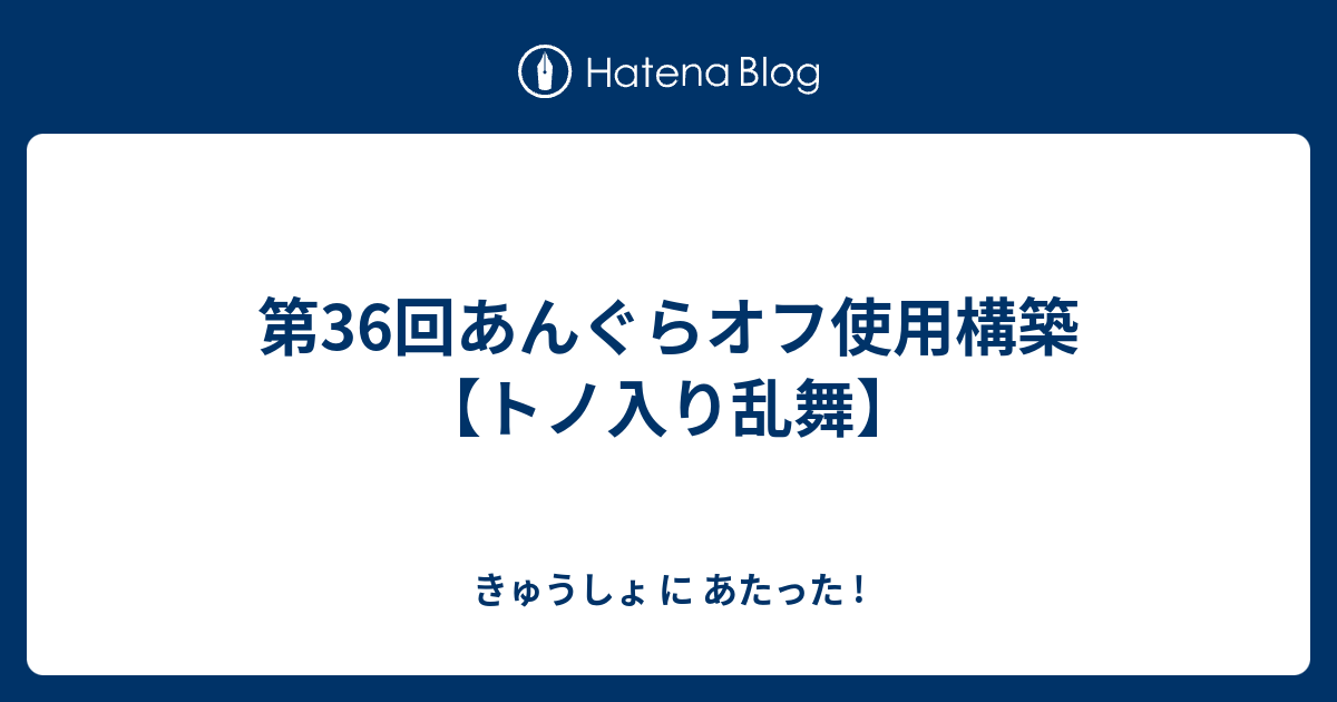 第36回あんぐらオフ使用構築 トノ入り乱舞 きゅうしょ に あたった