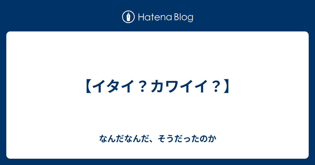 イタイ カワイイ なんだなんだ そうだったのか